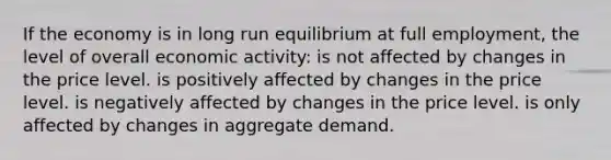 If the economy is in long run equilibrium at full employment, the level of overall economic activity: is not affected by changes in the price level. is positively affected by changes in the price level. is negatively affected by changes in the price level. is only affected by changes in aggregate demand.