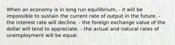 When an economy is in long run equilibrium, - it will be impossible to sustain the current rate of output in the future. - the interest rate will decline. - the foreign exchange value of the dollar will tend to appreciate. - the actual and natural rates of unemployment will be equal.