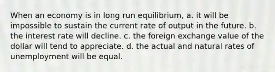 When an economy is in long run equilibrium, a. it will be impossible to sustain the current rate of output in the future. b. the interest rate will decline. c. the foreign exchange value of the dollar will tend to appreciate. d. the actual and natural rates of unemployment will be equal.