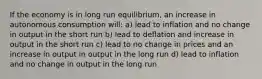 If the economy is in long run equilibrium, an increase in autonomous consumption will: a) lead to inflation and no change in output in the short run b) lead to deflation and increase in output in the short run c) lead to no change in prices and an increase in output in output in the long run d) lead to inflation and no change in output in the long run