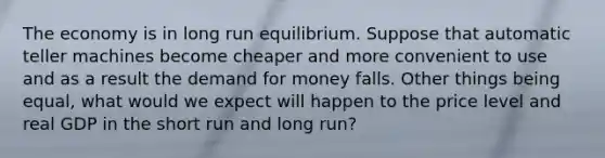 The economy is in long run equilibrium. Suppose that automatic teller machines become cheaper and more convenient to use and as a result the demand for money falls. Other things being equal, what would we expect will happen to the price level and real GDP in the short run and long run?