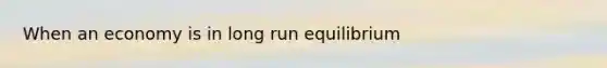 When an economy is in long run equilibrium