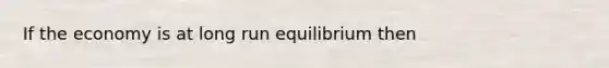 If the economy is at long run equilibrium then