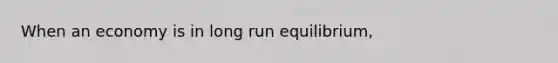 When an economy is in long run equilibrium,