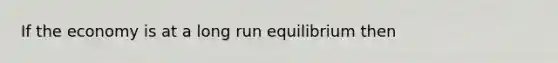 If the economy is at a long run equilibrium then