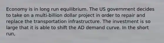 Economy is in long run equilibrium. The US government decides to take on a multi-billion dollar project in order to repair and replace the transportation infrastructure. The investment is so large that it is able to shift the AD demand curve. In the short run,