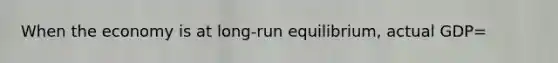 When the economy is at long-run equilibrium, actual GDP=