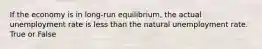 If the economy is in long-run equilibrium, the actual unemployment rate is less than the natural unemployment rate. True or False