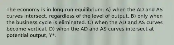 The economy is in long-run equilibrium: A) when the AD and AS curves intersect, regardless of the level of output. B) only when the business cycle is eliminated. C) when the AD and AS curves become vertical. D) when the AD and AS curves intersect at potential output, Y*.