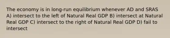 The economy is in long-run equilibrium whenever AD and SRAS A) intersect to the left of Natural Real GDP B) intersect at Natural Real GDP C) intersect to the right of Natural Real GDP D) fail to intersect