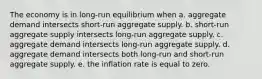 The economy is in long-run equilibrium when a. aggregate demand intersects short-run aggregate supply. b. short-run aggregate supply intersects long-run aggregate supply. c. aggregate demand intersects long-run aggregate supply. d. aggregate demand intersects both long-run and short-run aggregate supply. e. the inflation rate is equal to zero.