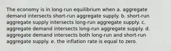 The economy is in long-run equilibrium when a. aggregate demand intersects short-run aggregate supply. b. short-run aggregate supply intersects long-run aggregate supply. c. aggregate demand intersects long-run aggregate supply. d. aggregate demand intersects both long-run and short-run aggregate supply. e. the inflation rate is equal to zero.