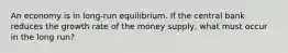 An economy is in long-run equilibrium. If the central bank reduces the growth rate of the money supply, what must occur in the long run?