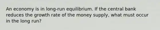 An economy is in long-run equilibrium. If the central bank reduces the growth rate of the money supply, what must occur in the long run?