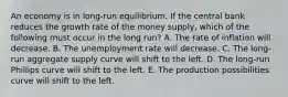 An economy is in long-run equilibrium. If the central bank reduces the growth rate of the money supply, which of the following must occur in the long run? A. The rate of inflation will decrease. B. The unemployment rate will decrease. C. The long-run aggregate supply curve will shift to the left. D. The long-run Phillips curve will shift to the left. E. The production possibilities curve will shift to the left.