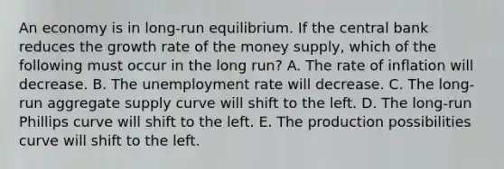 An economy is in long-run equilibrium. If the central bank reduces the growth rate of the money supply, which of the following must occur in the long run? A. The rate of inflation will decrease. B. The unemployment rate will decrease. C. The long-run aggregate supply curve will shift to the left. D. The long-run Phillips curve will shift to the left. E. The production possibilities curve will shift to the left.