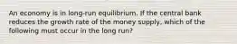 An economy is in long-run equilibrium. If the central bank reduces the growth rate of the money supply, which of the following must occur in the long run?