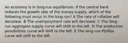 An economy is in long-run equilibrium. If the central bank reduces the growth rate of the money supply, which of the following must occur in the long run? A The rate of inflation will decrease. B The unemployment rate will decrease. C The long-run aggregate supply curve will shift to the left. D The production possibilities curve will shift to the left. E The long-run Phillips curve will shift to the left.