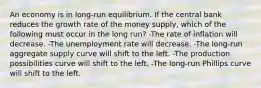 An economy is in long-run equilibrium. If the central bank reduces the growth rate of the money supply, which of the following must occur in the long run? -The rate of inflation will decrease. -The unemployment rate will decrease. -The long-run aggregate supply curve will shift to the left. -The production possibilities curve will shift to the left. -The long-run Phillips curve will shift to the left.