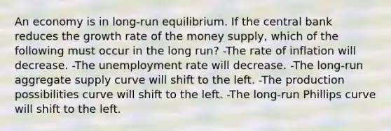 An economy is in long-run equilibrium. If the central bank reduces the growth rate of the money supply, which of the following must occur in the long run? -The rate of inflation will decrease. -The unemployment rate will decrease. -The long-run aggregate supply curve will shift to the left. -The production possibilities curve will shift to the left. -The long-run Phillips curve will shift to the left.