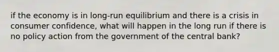 if the economy is in long-run equilibrium and there is a crisis in consumer confidence, what will happen in the long run if there is no policy action from the government of the central bank?