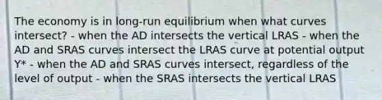 The economy is in long-run equilibrium when what curves intersect? - when the AD intersects the vertical LRAS - when the AD and SRAS curves intersect the LRAS curve at potential output Y* - when the AD and SRAS curves intersect, regardless of the level of output - when the SRAS intersects the vertical LRAS