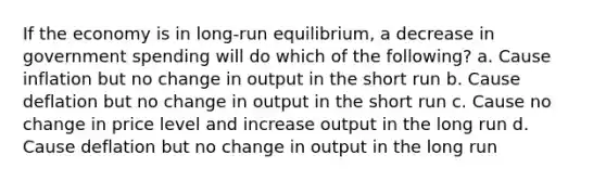 If the economy is in long-run equilibrium, a decrease in government spending will do which of the following? a. Cause inflation but no change in output in the short run b. Cause deflation but no change in output in the short run c. Cause no change in price level and increase output in the long run d. Cause deflation but no change in output in the long run