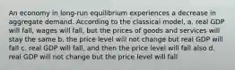 An economy in long-run equilibrium experiences a decrease in aggregate demand. According to the classical model, a. real GDP will fall, wages will fall, but the prices of goods and services will stay the same b. the price level will not change but real GDP will fall c. real GDP will fall, and then the price level will fall also d. real GDP will not change but the price level will fall