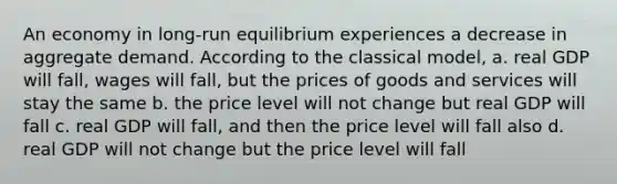 An economy in long-run equilibrium experiences a decrease in aggregate demand. According to the classical model, a. real GDP will fall, wages will fall, but the prices of goods and services will stay the same b. the price level will not change but real GDP will fall c. real GDP will fall, and then the price level will fall also d. real GDP will not change but the price level will fall