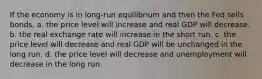 If the economy is in long-run equilibrium and then the Fed sells bonds, a. the price level will increase and real GDP will decrease. b. the real exchange rate will increase in the short run. c. the price level will decrease and real GDP will be unchanged in the long run. d. the price level will decrease and unemployment will decrease in the long run.