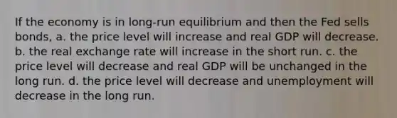 If the economy is in long-run equilibrium and then the Fed sells bonds, a. the price level will increase and real GDP will decrease. b. the real exchange rate will increase in the short run. c. the price level will decrease and real GDP will be unchanged in the long run. d. the price level will decrease and unemployment will decrease in the long run.