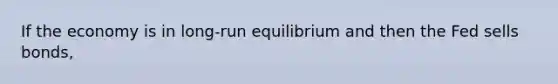 If the economy is in long-run equilibrium and then the Fed sells bonds,