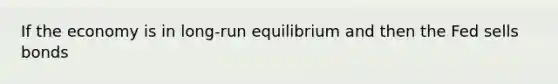 If the economy is in long-run equilibrium and then the Fed sells bonds