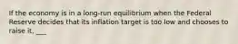 If the economy is in a long-run equilibrium when the Federal Reserve decides that its inflation target is too low and chooses to raise it, ___