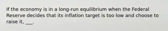 If the economy is in a long-run equilibrium when the Federal Reserve decides that its inflation target is too low and choose to raise it, ___.