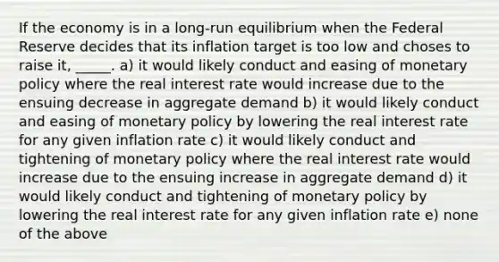 If the economy is in a long-run equilibrium when the Federal Reserve decides that its inflation target is too low and choses to raise it, _____. a) it would likely conduct and easing of monetary policy where the real interest rate would increase due to the ensuing decrease in aggregate demand b) it would likely conduct and easing of monetary policy by lowering the real interest rate for any given inflation rate c) it would likely conduct and tightening of monetary policy where the real interest rate would increase due to the ensuing increase in aggregate demand d) it would likely conduct and tightening of monetary policy by lowering the real interest rate for any given inflation rate e) none of the above