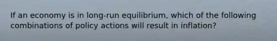 If an economy is in long-run equilibrium, which of the following combinations of policy actions will result in inflation?