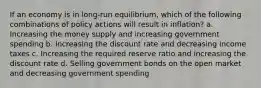 If an economy is in long-run equilibrium, which of the following combinations of policy actions will result in inflation? a. Increasing the money supply and increasing government spending b. Increasing the discount rate and decreasing income taxes c. Increasing the required reserve ratio and increasing the discount rate d. Selling government bonds on the open market and decreasing government spending