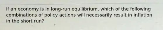 If an economy is in long-run equilibrium, which of the following combinations of policy actions will necessarily result in inflation in the short run?