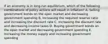 If an economy is in long-run equilibrium, which of the following combinations of policy actions will result in inflation? A. Selling government bonds on the open market and decreasing government spending B. Increasing the required reserve ratio and increasing the discount rate C. Increasing the discount rate and decreasing income taxes D. Buying government bonds on the open market and decreasing government spending E. Increasing the money supply and increasing government spending