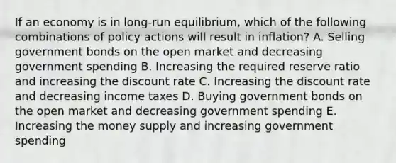 If an economy is in long-run equilibrium, which of the following combinations of policy actions will result in inflation? A. Selling government bonds on the open market and decreasing government spending B. Increasing the required reserve ratio and increasing the discount rate C. Increasing the discount rate and decreasing income taxes D. Buying government bonds on the open market and decreasing government spending E. Increasing the money supply and increasing government spending