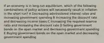 If an economy is in long-run equilibrium, which of the following combinations of policy actions will necessarily result in inflation in the short run? A Decreasing administered interest rates and increasing government spending B Increasing the discount rate and decreasing income taxes C Increasing the required reserve ratio and increasing the discount rate D Selling government bonds on the open market and decreasing government spending E Buying government bonds on the open market and decreasing government spending