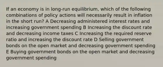 If an economy is in long-run equilibrium, which of the following combinations of policy actions will necessarily result in inflation in the short run? A Decreasing administered interest rates and increasing government spending B Increasing the discount rate and decreasing income taxes C Increasing the required reserve ratio and increasing the discount rate D Selling government bonds on the open market and decreasing government spending E Buying government bonds on the open market and decreasing government spending