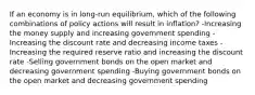 If an economy is in long-run equilibrium, which of the following combinations of policy actions will result in inflation? -Increasing the money supply and increasing government spending -Increasing the discount rate and decreasing income taxes -Increasing the required reserve ratio and increasing the discount rate -Selling government bonds on the open market and decreasing government spending -Buying government bonds on the open market and decreasing government spending