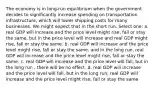 The economy is in long-run equilibrium when the government decides to significantly increase spending on transportation infrastructure, which will lower shipping costs for many businesses. We might expect that in the short run, Select one: a. real GDP will increase and the price level might rise, fall or stay the same, but in the price level will increase and real GDP might rise, fall or stay the same. b. real GDP will increase and the price level might rise, fall or stay the same, and in the long run, real GDP will increase and the price level might rise, fall or stay the same. c. real GDP will increase and the price level will fall, but in the long run , there will be no effect. d. real GDP will increase and the price level will fall, but in the long run, real GDP will increase and the price level might rise, fall or stay the same