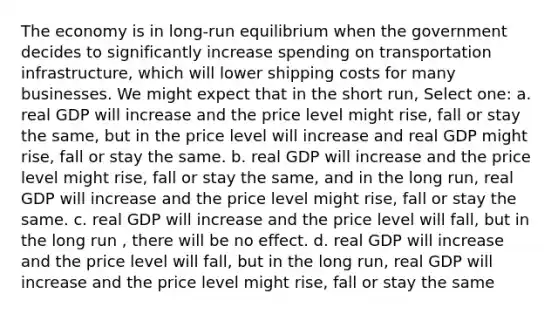 The economy is in long-run equilibrium when the government decides to significantly increase spending on transportation infrastructure, which will lower shipping costs for many businesses. We might expect that in the short run, Select one: a. real GDP will increase and the price level might rise, fall or stay the same, but in the price level will increase and real GDP might rise, fall or stay the same. b. real GDP will increase and the price level might rise, fall or stay the same, and in the long run, real GDP will increase and the price level might rise, fall or stay the same. c. real GDP will increase and the price level will fall, but in the long run , there will be no effect. d. real GDP will increase and the price level will fall, but in the long run, real GDP will increase and the price level might rise, fall or stay the same