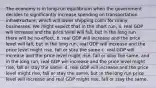 The economy is in long-run equilibrium when the government decides to significantly increase spending on transportation infrastructure, which will lower shipping costs for many businesses. We might expect that in the short run, a. real GDP will increase and the price level will fall, but in the long run , there will be no effect. b. real GDP will increase and the price level will fall, but in the long run, real GDP will increase and the price level might rise, fall or stay the same c. real GDP will increase and the price level might rise, fall or stay the same, and in the long run, real GDP will increase and the price level might rise, fall or stay the same. d. real GDP will increase and the price level might rise, fall or stay the same, but in the long run price level will increase and real GDP might rise, fall or stay the same.