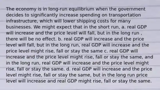 The economy is in long-run equilibrium when the government decides to significantly increase spending on transportation infrastructure, which will lower shipping costs for many businesses. We might expect that in the short run, a. real GDP will increase and the price level will fall, but in the long run , there will be no effect. b. real GDP will increase and the price level will fall, but in the long run, real GDP will increase and the price level might rise, fall or stay the same c. real GDP will increase and the price level might rise, fall or stay the same, and in the long run, real GDP will increase and the price level might rise, fall or stay the same. d. real GDP will increase and the price level might rise, fall or stay the same, but in the long run price level will increase and real GDP might rise, fall or stay the same.