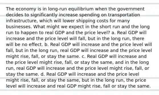 The economy is in long-run equilibrium when the government decides to significantly increase spending on transportation infrastructure, which will lower shipping costs for many businesses. What might we expect in the short run and the long run to happen to real GDP and the price level? a. Real GDP will increase and the price level will fall, but in the long run, there will be no effect. b. Real GDP will increase and the price level will fall, but in the long run, real GDP will increase and the price level might rise, fall, or stay the same. c. Real GDP will increase and the price level might rise, fall, or stay the same, and in the long run, real GDP will increase and the price level might rise, fall, or stay the same. d. Real GDP will increase and the price level might rise, fall, or stay the same, but in the long run, the price level will increase and real GDP might rise, fall or stay the same.