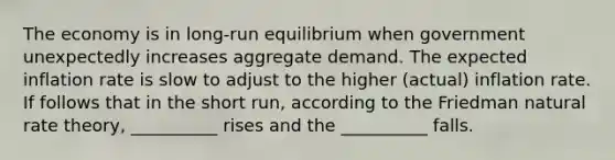 The economy is in long-run equilibrium when government unexpectedly increases aggregate demand. The expected inflation rate is slow to adjust to the higher (actual) inflation rate. If follows that in the short run, according to the Friedman natural rate theory, __________ rises and the __________ falls.